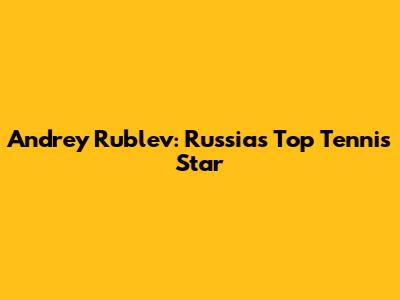 Andrey Rublev: Russia's Top Tennis Star