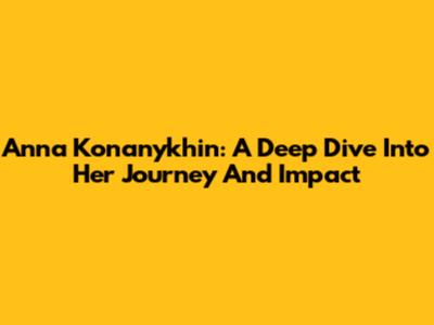 Anna Konanykhin: A Deep Dive Into Her Journey And Impact