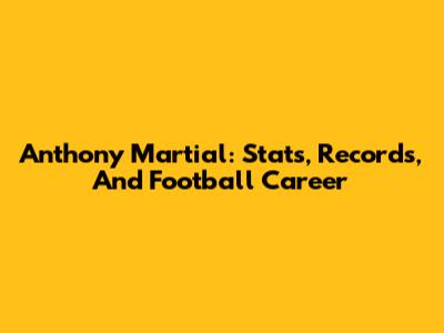 Anthony Martial: Stats, Records, And Football Career