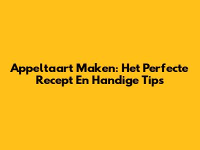 Appeltaart Maken: Het Perfecte Recept En Handige Tips