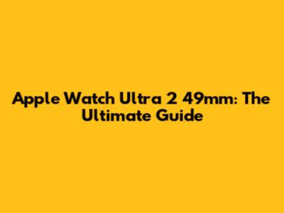 Apple Watch Ultra 2 49mm: The Ultimate Guide