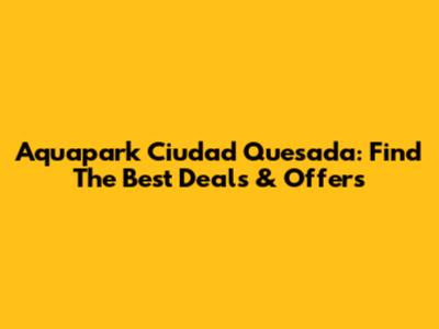 Aquapark Ciudad Quesada: Find The Best Deals & Offers