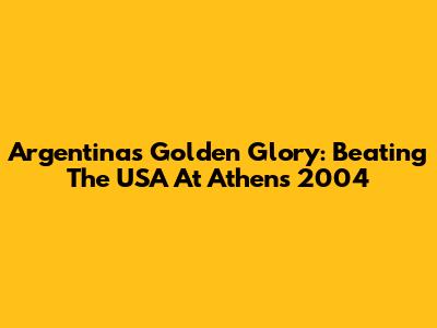 Argentina's Golden Glory: Beating The USA At Athens 2004