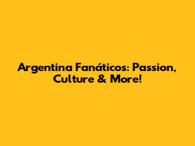 Argentina Fanáticos: Passion, Culture & More!