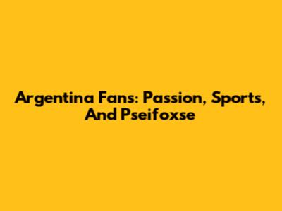 Argentina Fans: Passion, Sports, And Pseifoxse