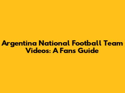 Argentina National Football Team Videos: A Fan's Guide