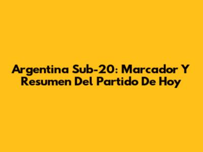 Argentina Sub-20: Marcador Y Resumen Del Partido De Hoy