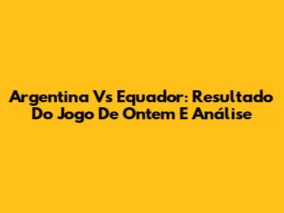 Argentina Vs Equador: Resultado Do Jogo De Ontem E Análise