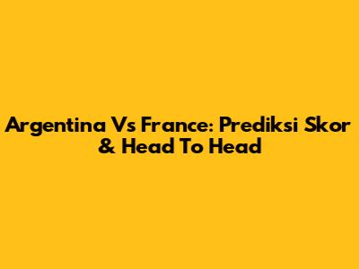 Argentina Vs France: Prediksi Skor & Head To Head