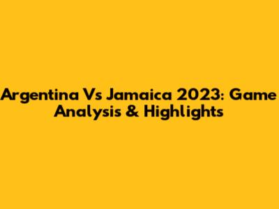 Argentina Vs Jamaica 2023: Game Analysis & Highlights