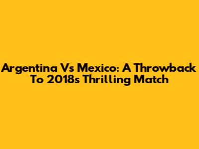 Argentina Vs Mexico: A Throwback To 2018's Thrilling Match
