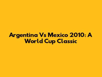 Argentina Vs Mexico 2010: A World Cup Classic