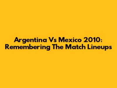 Argentina Vs Mexico 2010: Remembering The Match Lineups