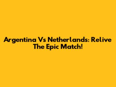 Argentina Vs Netherlands: Relive The Epic Match!