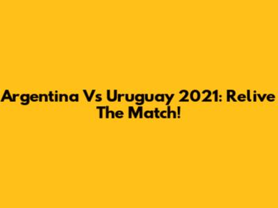 Argentina Vs Uruguay 2021: Relive The Match!