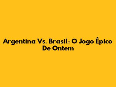 Argentina Vs. Brasil: O Jogo Épico De Ontem
