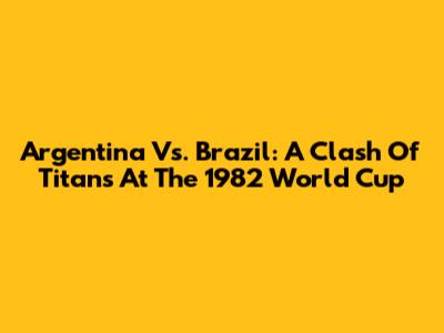 Argentina Vs. Brazil: A Clash Of Titans At The 1982 World Cup