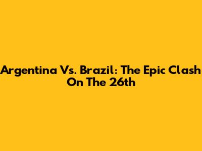 Argentina Vs. Brazil: The Epic Clash On The 26th