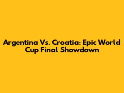 Argentina Vs. Croatia: Epic World Cup Final Showdown