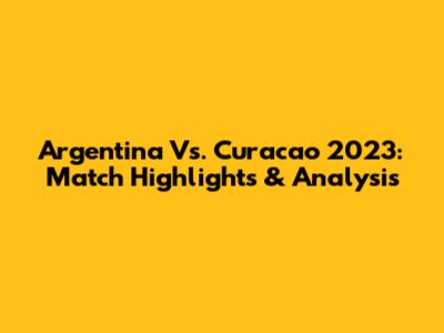 Argentina Vs. Curacao 2023: Match Highlights & Analysis
