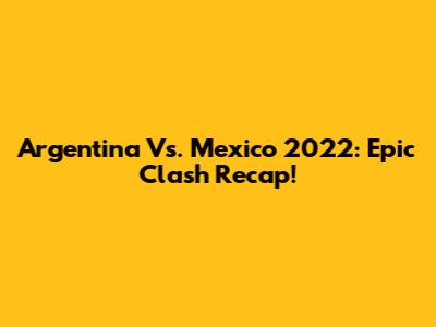 Argentina Vs. Mexico 2022: Epic Clash Recap!