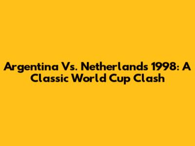 Argentina Vs. Netherlands 1998: A Classic World Cup Clash