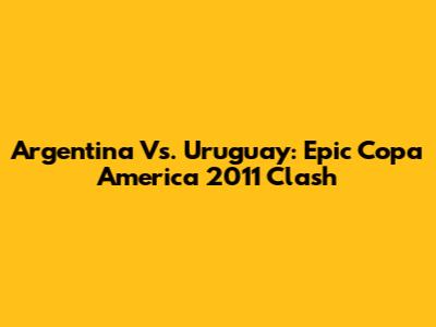 Argentina Vs. Uruguay: Epic Copa America 2011 Clash