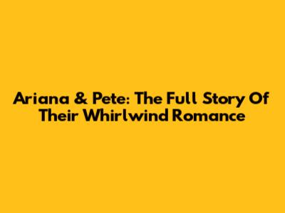 Ariana & Pete: The Full Story Of Their Whirlwind Romance