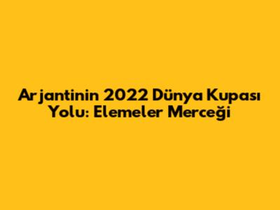 Arjantin'in 2022 Dünya Kupası Yolu: Elemeler Merceği