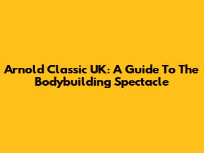 Arnold Classic UK: A Guide To The Bodybuilding Spectacle