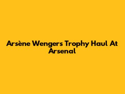 Arsène Wenger's Trophy Haul At Arsenal