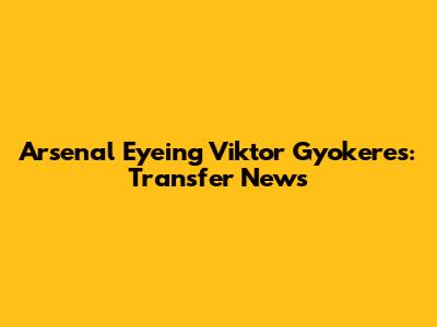 Arsenal Eyeing Viktor Gyokeres: Transfer News