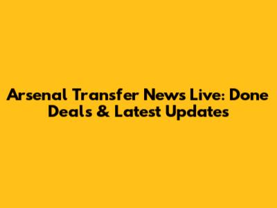 Arsenal Transfer News Live: Done Deals & Latest Updates
