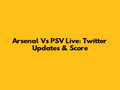 Arsenal Vs PSV Live: Twitter Updates & Score