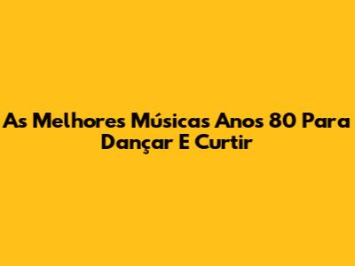 As Melhores Músicas Anos 80 Para Dançar E Curtir