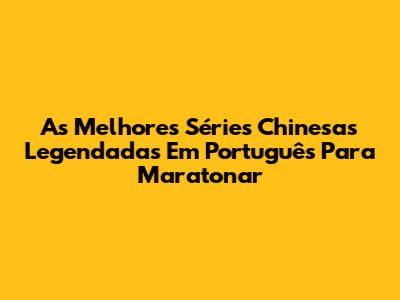 As Melhores Séries Chinesas Legendadas Em Português Para Maratonar
