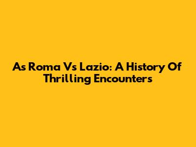 As Roma Vs Lazio: A History Of Thrilling Encounters