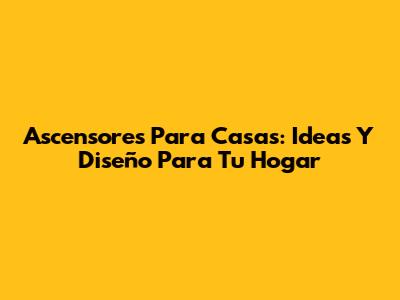 Ascensores Para Casas: Ideas Y Diseño Para Tu Hogar