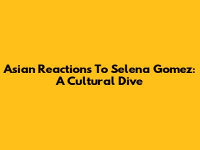 Asian Reactions To Selena Gomez: A Cultural Dive
