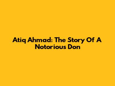 Atiq Ahmad: The Story Of A Notorious Don