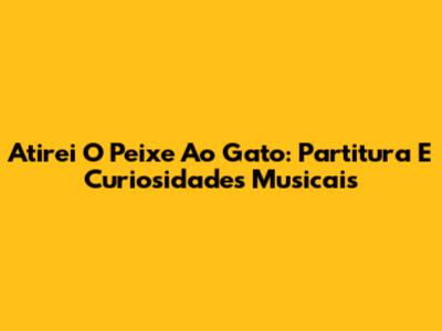 Atirei O Peixe Ao Gato: Partitura E Curiosidades Musicais
