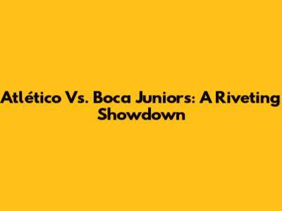 Atlético Vs. Boca Juniors: A Riveting Showdown