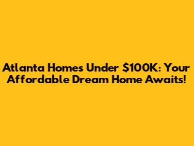 Atlanta Homes Under $100K: Your Affordable Dream Home Awaits!