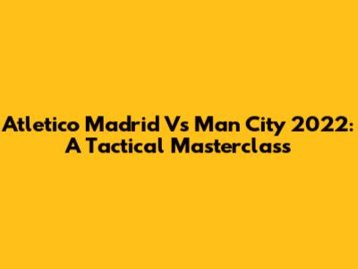 Atletico Madrid Vs Man City 2022: A Tactical Masterclass