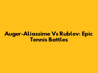 Auger-Aliassime Vs Rublev: Epic Tennis Battles