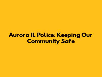 Aurora IL Police: Keeping Our Community Safe