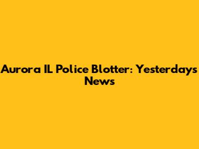 Aurora IL Police Blotter: Yesterday's News