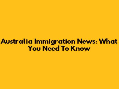Australia Immigration News: What You Need To Know