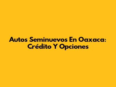 Autos Seminuevos En Oaxaca: Crédito Y Opciones