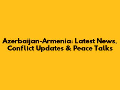 Azerbaijan-Armenia: Latest News, Conflict Updates & Peace Talks